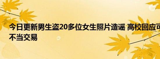 今日更新男生盗20多位女生照片造谣 高校回应可能有违法不当交易