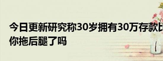 今日更新研究称30岁拥有30万存款比较理想 你拖后腿了吗