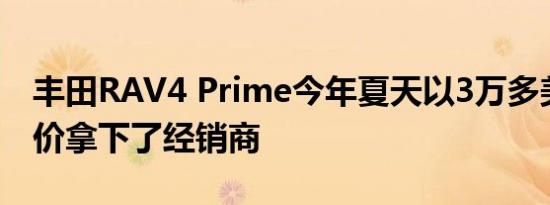 丰田RAV4 Prime今年夏天以3万多美元的起价拿下了经销商