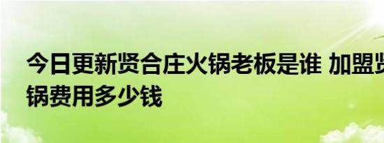 今日更新贤合庄火锅老板是谁 加盟贤合庄火锅费用多少钱