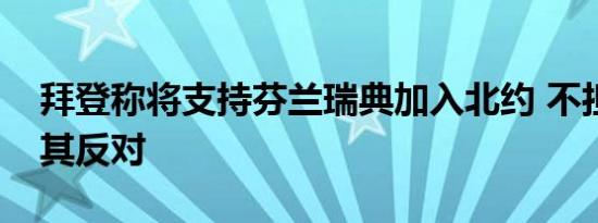 拜登称将支持芬兰瑞典加入北约 不担心土耳其反对