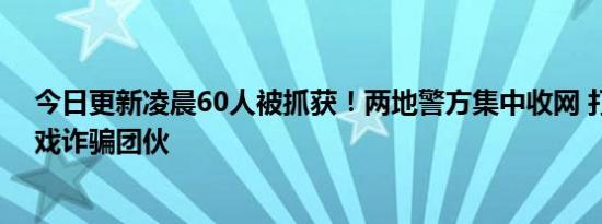 今日更新凌晨60人被抓获！两地警方集中收网 打掉网络游戏诈骗团伙