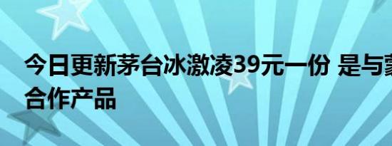 今日更新茅台冰激凌39元一份 是与蒙牛战略合作产品