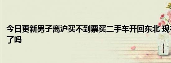 今日更新男子离沪买不到票买二手车开回东北 现在安全到家了吗