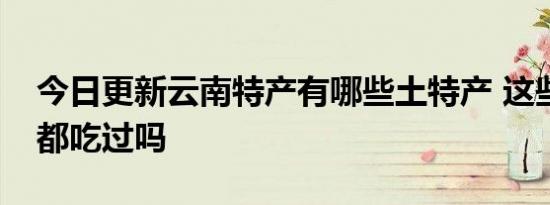 今日更新云南特产有哪些土特产 这些美食你都吃过吗