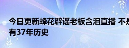 今日更新蜂花辟谣老板含泪直播 不是杂牌已有37年历史