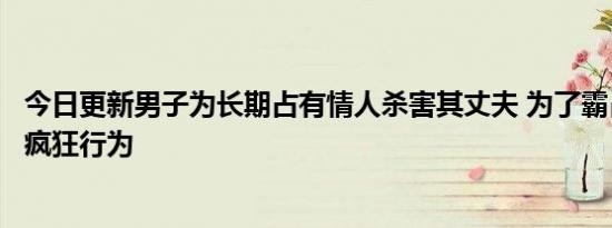 今日更新男子为长期占有情人杀害其丈夫 为了霸占人妻做出疯狂行为