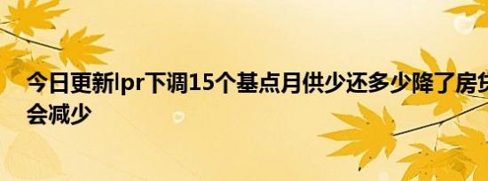 今日更新lpr下调15个基点月供少还多少降了房贷什么时候会减少