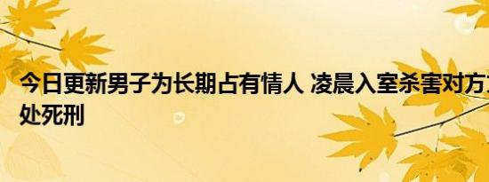 今日更新男子为长期占有情人 凌晨入室杀害对方丈夫已被判处死刑