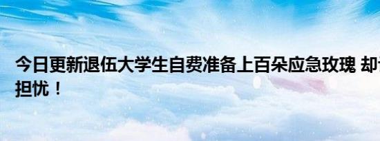 今日更新退伍大学生自费准备上百朵应急玫瑰 却让家长感到担忧！