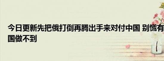 今日更新先把俄打倒再腾出手来对付中国 别慌有3大原因美国做不到