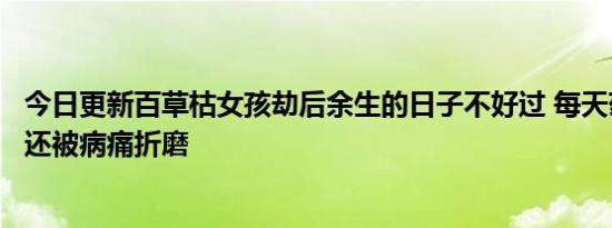 今日更新百草枯女孩劫后余生的日子不好过 每天药费超千元还被病痛折磨