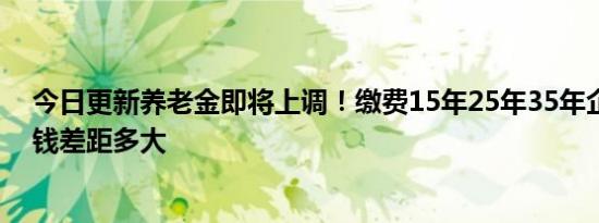 今日更新养老金即将上调！缴费15年25年35年企退职工涨钱差距多大