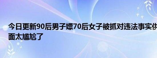 今日更新90后男子嫖70后女子被抓对违法事实供认不讳 画面太尴尬了