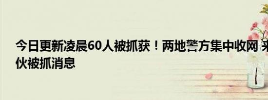 今日更新凌晨60人被抓获！两地警方集中收网 来看诈骗团伙被抓消息