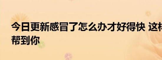 今日更新感冒了怎么办才好得快 这样做可以帮到你