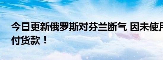 今日更新俄罗斯对芬兰断气 因未使用卢布支付货款！