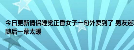 今日更新情侣睡觉正香女子一句外卖到了 男友迷糊起床开门随后一幕太暖