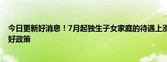 今日更新好消息！7月起独生子女家庭的待遇上涨 感谢国家好政策