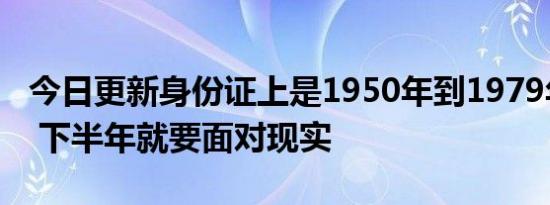 今日更新身份证上是1950年到1979年出生的 下半年就要面对现实