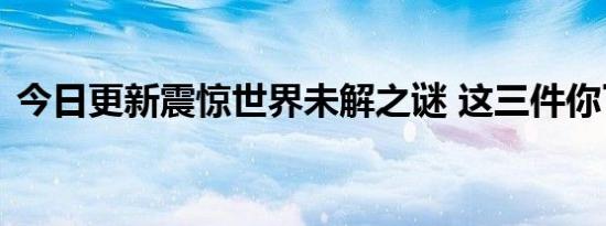 今日更新震惊世界未解之谜 这三件你了解吗