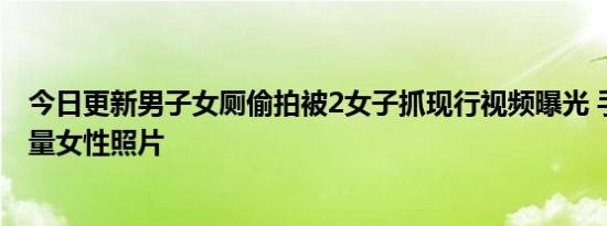 今日更新男子女厕偷拍被2女子抓现行视频曝光 手机上有大量女性照片