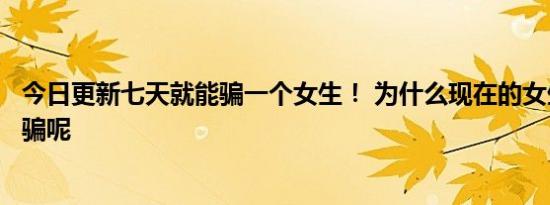 今日更新七天就能骗一个女生！ 为什么现在的女生都这么好骗呢