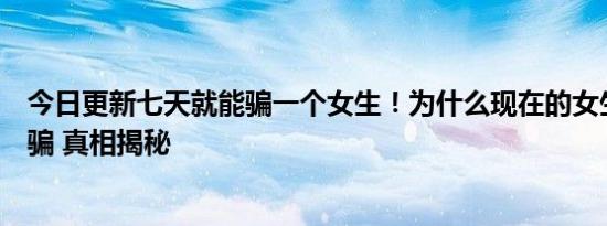 今日更新七天就能骗一个女生！为什么现在的女生都这么好骗 真相揭秘