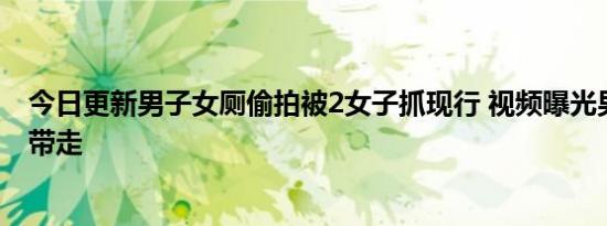 今日更新男子女厕偷拍被2女子抓现行 视频曝光男子被警方带走