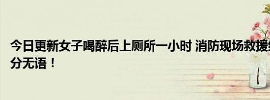 今日更新女子喝醉后上厕所一小时 消防现场救援结果让人十分无语！