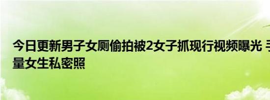 今日更新男子女厕偷拍被2女子抓现行视频曝光 手机存有大量女生私密照