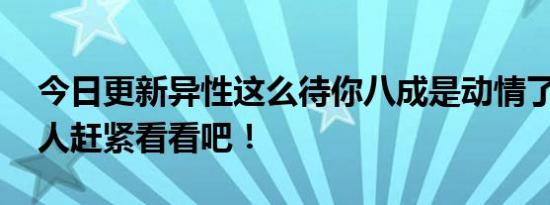 今日更新异性这么待你八成是动情了 单身的人赶紧看看吧！