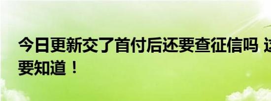 今日更新交了首付后还要查征信吗 这些信息要知道！