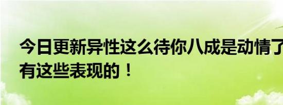 今日更新异性这么待你八成是动情了 通常会有这些表现的！