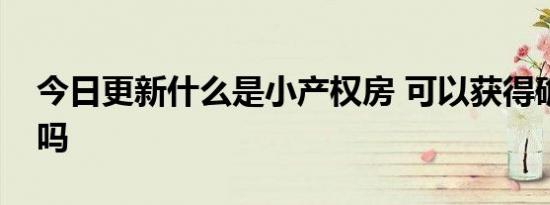 今日更新什么是小产权房 可以获得确权发证吗