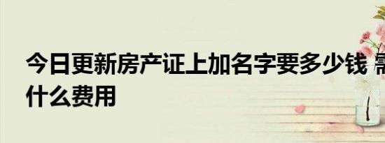 今日更新房产证上加名字要多少钱 需要支付什么费用