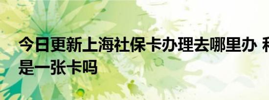 今日更新上海社保卡办理去哪里办 和医保卡是一张卡吗