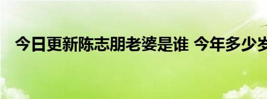 今日更新陈志朋老婆是谁 今年多少岁了呢