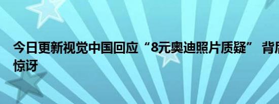 今日更新视觉中国回应“8元奥迪照片质疑” 背后原因让人惊讶