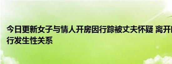 今日更新女子与情人开房因行踪被丈夫怀疑 离开时遭情人强行发生性关系