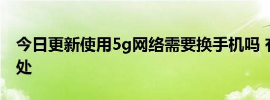 今日更新使用5g网络需要换手机吗 有什么好处