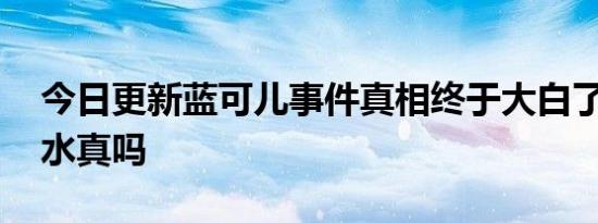 今日更新蓝可儿事件真相终于大白了 意外溺水真吗