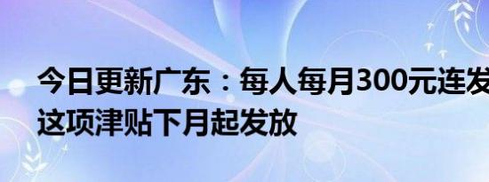 今日更新广东：每人每月300元连发5个月！这项津贴下月起发放