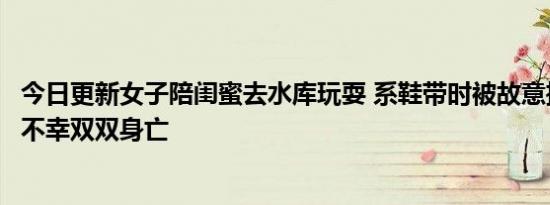 今日更新女子陪闺蜜去水库玩耍 系鞋带时被故意推下水两人不幸双双身亡