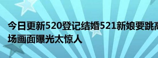 今日更新520登记结婚521新娘要跳高架桥 现场画面曝光太惊人