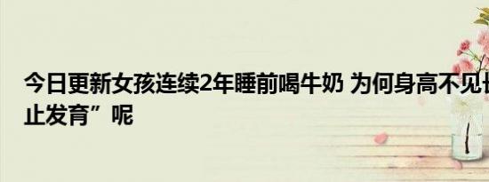 今日更新女孩连续2年睡前喝牛奶 为何身高不见长反而“停止发育”呢