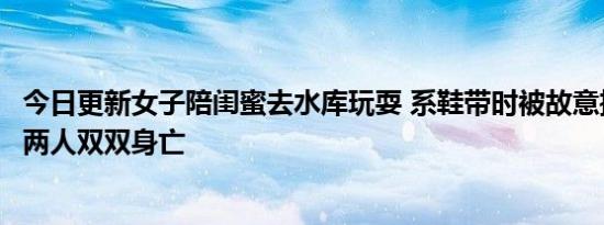 今日更新女子陪闺蜜去水库玩耍 系鞋带时被故意推下水导致两人双双身亡