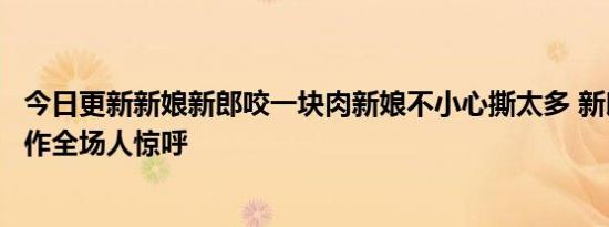 今日更新新娘新郎咬一块肉新娘不小心撕太多 新郎的一个动作全场人惊呼