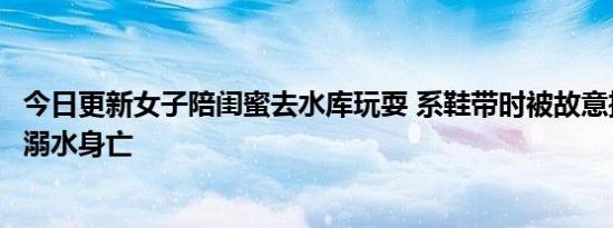 今日更新女子陪闺蜜去水库玩耍 系鞋带时被故意推下水两人溺水身亡