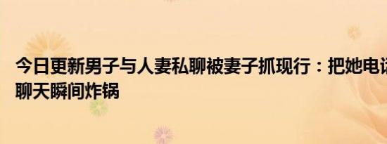 今日更新男子与人妻私聊被妻子抓现行：把她电话给我 看到聊天瞬间炸锅